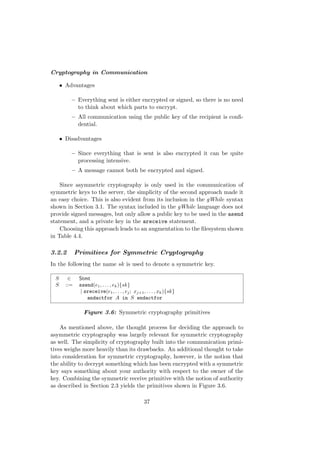 Cryptography in Communication
• Advantages
– Everything sent is either encrypted or signed, so there is no need
to think about which parts to encrypt.
– All communication using the public key of the recipient is conﬁ-
dential.
• Disadvantages
– Since everything that is sent is also encrypted it can be quite
processing intensive.
– A message cannot both be encrypted and signed.
Since asymmetric cryptography is only used in the communication of
symmetric keys to the server, the simplicity of the second approach made it
an easy choice. This is also evident from its inclusion in the gWhile syntax
shown in Section 3.1. The syntax included in the gWhile language does not
provide signed messages, but only allow a public key to be used in the asend
statement, and a private key in the areceive statement.
Choosing this approach leads to an augmentation to the ﬁlesystem shown
in Table 4.4.
3.2.2 Primitives for Symmetric Cryptography
In the following the name sk is used to denote a symmetric key.
S ∈ Stmt
S ::= ssend(e1, . . . , ek){sk}
| sreceive(e1, . . . , ej; xj+1, . . . , xk){sk}
andactfor A in S endactfor
Figure 3.6: Symmetric cryptography primitives
As mentioned above, the thought process for deciding the approach to
asymmetric cryptography was largely relevant for symmetric cryptography
as well. The simplicity of cryptography built into the communication primi-
tives weighs more heavily than its drawbacks. An additional thought to take
into consideration for symmetric cryptography, however, is the notion that
the ability to decrypt something which has been encrypted with a symmetric
key says something about your authority with respect to the owner of the
key. Combining the symmetric receive primitive with the notion of authority
as described in Section 2.3 yields the primitives shown in Figure 3.6.
37
 