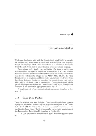 CHAPTER 4
Type System and Analysis
With some familiarity with both the Decentralized Label Model as a model
for using security annotations of a language, and the syntax of a language,
the gWhile language, which allows annotations to be speciﬁed at the source
level, the next step is to look at veriﬁcations of the model and language.
As mentioned in Section 3.1 the combination of arithmetic and boolean
expressions into the Expr type meant that programs had to be typed for basic
type conformance. Furthermore, the veriﬁcation of the security annotations
can also be performed by a type system [VSI96, VS97, ML97]. To verify
both the types in programs, and the security annotations, two type systems
have been designed. Section 4.1 describes the so-called plain type system
which checks the basic types of expressions. The unique features of the
gWhile language with respect the Decentralized Label Model, however, are
discussed in the annotation type system of Section 4.2.
A simple analysis of the communication is shown and described in Sec-
tion 4.3.
4.1 Plain Type System
Two type systems have been designed. One for checking the basic types of
a program, the second for checking the program with regards to the Decen-
tralized Label Model. This sections discusses the plain type system used for
checking the basic types. The type system for the security annotations of
the Decentralized Label Model is described in Section 4.2.
In the type system there is the notion of types. The basic types are given
by
39
 