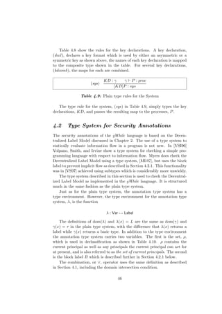 Table 4.8 show the rules for the key declarations. A key declaration,
(decl), declares a key format which is used by either an asymmetric or a
symmetric key as shown above, the names of each key declaration is mapped
to the composite type shown in the table. For several key declarations,
(kdcomb), the maps for each are combined.
(sys)
KD : γ γ P : proc
[KD]P : sys
Table 4.9: Plain type rules for the System
The type rule for the system, (sys) in Table 4.9, simply types the key
declarations, KD, and passes the resulting map to the processes, P.
4.2 Type System for Security Annotations
The security annotations of the gWhile language is based on the Decen-
tralized Label Model discussed in Chapter 2. The use of a type system to
statically evaluate information ﬂow in a program is not new. In [VSI96]
Volpano, Smith, and Irvine show a type system for checking a simple pro-
gramming language with respect to information ﬂow. Myers does check the
Decentralized Label Model using a type system, [ML97], but uses the block
label to prevent implicit ﬂow as described in Section 4.2.1. This functionality
was in [VS97] achieved using subtypes which is considerably more unwieldy.
The type system described in this section is used to check the Decentral-
ized Label Model as implemented in the gWhile language. It is structured
much in the same fashion as the plain type system.
Just as for the plain type system, the annotation type system has a
type environment. However, the type environment for the annotation type
system, λ, is the function
λ : Var → Label
The deﬁnitions of dom(λ) and λ(x) = L are the same as dom(γ) and
γ(x) = τ in the plain type system, with the diﬀerence that λ(x) returns a
label while γ(x) returns a basic type. In addition to the type environment
the annotation type system carries two variables. The ﬁrst is the set, ρ,
which is used in declassiﬁcation as shown in Table 4.10. ρ contains the
current principal as well as any principals the current principal can act for
at present, and is also referred to as the set of current principals. The second
is the block label B which is described further in Section 4.2.1 below.
The combination, or ∨, operator uses the same deﬁnition as described
in Section 4.1, including the domain intersection condition.
46
 