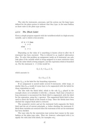 The rules for statements, processes, and the system use the large types
deﬁned for the plain system to indicate that they type, in the same fashion
as those rules in the plain type system.
4.2.1 The Block Label
Given a simple program segment with the variables h which is a high-security
variable, and l which is low-security:
if h = 0 then
l := 0
else
l := 1
Depending on the value of l something is known about h after the if
statement has been executed. This is referred to as implicit information
ﬂow. To solve this problem an assignment inside an if statement can only
take place if the variable which is being assigned to is more restrictive than
both the value which is being assigned, and the expression which is branched
on. For the statement l := 0 this would be:
L0 Ll ∧ Lh=0 Ll
which amounts to
L0 Lh=0 Ll
where Lh=0 is the label for the branching expression.
If an assignment is nested inside several if statements, while loops, or
similar then Lh=0 would of course have to be augmented with the labels for
those expressions as well.
The idea with the block label, which is the role Lh=0 played in the
example above, is to initialize it with the ⊥ element. Each time a branch or
loop statement is encountered the block label is augmented, with the label
for the expression, using the operator. The augmented block label is then
used to check the blocks of the branch or loop. Once the blocks have been
checked the original block label is restored.
The symmetric receive and act for statement both augments the block
label and the set of current principals, ρ, before checking the statement S.
Both these variables are restored when the statement of the act for statement
has been checked.
The type rules for the annotation type system have names in the same
fashion as the plain type rules. They are, however, subscripted with L to
signify the rules deal with labels, for examples intL.
47
 