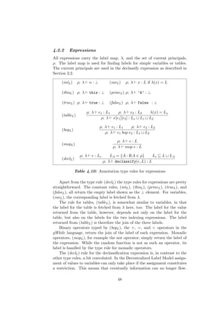 4.2.2 Expressions
All expressions carry the label map, λ, and the set of current principals,
ρ. The label map is used for ﬁnding labels for simple variables or tables.
The current principals are used in the declassify expression as described in
Section 2.2.
(intL) ρ; λ n : ⊥ (varL) ρ; λ x : L if λ(x) = L
(thisL) ρ; λ this : ⊥ (princL) ρ; λ ’A’ : ⊥
(trueL) ρ; λ true : ⊥ (falseL) ρ; λ false : ⊥
(tableL)
ρ; λ e1 : L1 ρ; λ e2 : L2 λ(x) = Lx
ρ; λ x[e1][e2] : Lx L1 L2
(bopL)
ρ; λ e1 : L1 ρ; λ e2 : L2
ρ; λ e1 bop e2 : L1 L2
(mopL)
ρ; λ e : L
ρ; λ mop e : L
(declL)
ρ; λ e : Le LA = {A : ∅|A ∈ ρ} Le L LA
ρ; λ declassify(e, L) : L
Table 4.10: Annotation type rules for expressions
Apart from the type rule (declL) the type rules for expressions are pretty
straightforward. The constant rules, (intL), (thisL), (princL), (trueL), and
(falseL), all return the empty label shown as the ⊥ element. For variables,
(varL), the corresponding label is fetched from λ.
The rule for tables, (tableL), is somewhat similar to variables, in that
the label for the table is fetched from λ here, too. The label for the value
returned from the table, however, depends not only on the label for the
table, but also on the labels for the two indexing expressions. The label
returned from (tableL) is therefore the join of the three labels.
Binary operators typed by (bopL), the +, =, and < operators in the
gWhile language, return the join of the label of each expression. Monadic
operators, (mopL), for example the not operator, simply return the label of
the expression. While the random function is not as such an operator, its
label is handled by the type rule for monadic operators.
The (declL) rule for the declassiﬁcation expression is, in contrast to the
other type rules, a bit convoluted. In the Decentralized Label Model assign-
ment of values to variables can only take place if the assignment constitutes
a restriction. This means that eventually information can no longer ﬂow.
48
 
