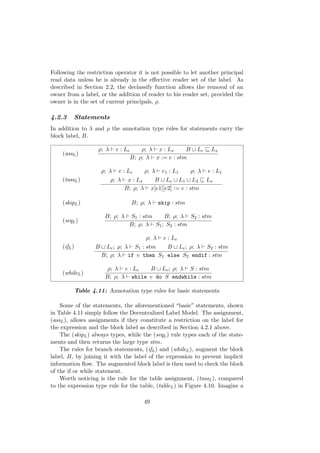 Following the restriction operator it is not possible to let another principal
read data unless he is already in the eﬀective reader set of the label. As
described in Section 2.2, the declassify function allows the removal of an
owner from a label, or the addition of reader to his reader set, provided the
owner is in the set of current principals, ρ.
4.2.3 Statements
In addition to λ and ρ the annotation type rules for statements carry the
block label, B.
(assL)
ρ; λ e : Le ρ; λ x : Lx B Le Lx
B; ρ; λ x := e : stm
(tassL)
ρ; λ e : Le ρ; λ e1 : L1 ρ; λ e : L1
ρ; λ x : Lx B Le L1 L2 Lx
B; ρ; λ x[e1][e2] := e : stm
(skipL) B; ρ; λ skip : stm
(seqL)
B; ρ; λ S1 : stm B; ρ; λ S2 : stm
B; ρ; λ S1; S2 : stm
(ifL)
ρ; λ e : Le
B Le; ρ; λ S1 : stm B Le; ρ; λ S2 : stm
B; ρ; λ if e then S1 else S2 endif : stm
(whileL)
ρ; λ e : Le B Le; ρ; λ S : stm
B; ρ; λ while e do S endwhile : stm
Table 4.11: Annotation type rules for basic statements
Some of the statements, the aforementioned “basic” statements, shown
in Table 4.11 simply follow the Decentralized Label Model. The assignment,
(assL), allows assignments if they constitute a restriction on the label for
the expression and the block label as described in Section 4.2.1 above.
The (skipL) always types, while the (seqL) rule types each of the state-
ments and then returns the large type stm.
The rules for branch statements, (ifL) and (whileL), augment the block
label, B, by joining it with the label of the expression to prevent implicit
information ﬂow. The augmented block label is then used to check the block
of the if or while statement.
Worth noticing is the rule for the table assignment, (tassL), compared
to the expression type rule for the table, (tableL) in Figure 4.10. Imagine a
49
 