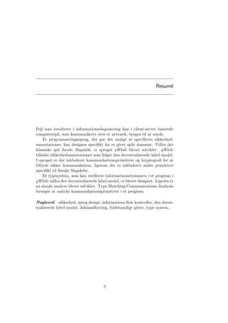 Resum´e
Fejl som resulterer i informationseksponering kan i client-server baserede
computerspil, som kommunikerer over et netværk, bruges til at snyde.
Et programmeringssprog, der gør det muligt at speciﬁcere sikkerhed-
sannotationer, kan designes speciﬁkt for et givet spils domæne. Udfra det
klassiske spil Sænke Slagskibe, er sproget gWhile blevet udviklet. gWhile
tillader sikkerhedsannotationer som følger den decentraliserede label model.
I sproget er der inkluderet kommunikationsprimitiver og kryptograﬁ for at
tilbyde sikker kommunikation, ligesom der er inkluderet andre primitiver
speciﬁkt til Sænke Slagskibe.
Et typesystem, som kan veriﬁcere informationsstrømmen i et program i
gWhile udfra den decentraliserede label model, er blevet designet. Ligedes er
en simple analyse blevet udviklet. Type Matching Communications Analysis
forsøger at matche kommunikationsprimitiver i et program.
Nøgleord sikkerhed, sprog design, informations ﬂow kontroller, den decen-
traliserede label model, deklassiﬁcering, fuldstændigt gitter, type system.
5
 