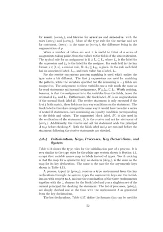 for ssend, (ssendL), and likewise for areceive and ssreceive, with the
rules (arecL) and (ssrecL). Most of the type rule for the receive and act
for statement, (srecL), is the same as (ssrecL), the diﬀerence being in the
augmentation of ρ.
When a number of values are sent it is useful to think of a series of
assignments taking place, from the values to the ﬁelds of the send statement.
The typical rule for an assignment is B Le Lx where Le is the label for
the expression and Lx is the label for the assignee. For each ﬁeld in the key
format, i ∈ [1, n], a similar rule, B Li Lki, is given. In the rule each ﬁeld
has an associated label, Lki, and each value has a label, Li.
For the receive statements pattern matching is used which makes the
type rules a bit diﬀerent. The ﬁrst j expressions are used for matching
the pattern, while the variables speciﬁed for the remaining n − j ﬁelds are
assigned to. The assignment to these variables use a rule much the same as
for send statements and normal assignments, B Lki Li. Worth noticing,
however, is that the assignment is to the variables from the ﬁelds, hence the
reversal of Lki and Li. Furthermore, the block label, B , is an augmentation
of the normal block label B. The receive statement is only executed if the
ﬁrst j ﬁelds match, these ﬁelds are in a way conditions on the statement. The
block label is therefore enlarged the same way it would have been for a series
of nested if statements, each containing an equality condition corresponding
to the ﬁelds and values. The augmented block label, B , is also used in
the veriﬁcation of the statement, S, in the receive and act for statement of
(srecL). Additionally, the receive and act for statement adds the principal
A to ρ before checking S. Both the block label and ρ are restored before the
statement following the receive statements are checked.
4.2.4 Initialization, Keys, Processes, Key Declarations, and
System
Table 4.14 shows the type rules for the initialization part of a process. It is
very similar to the type rules for the plain type system shown in Section 4.1,
except that variable names map to labels instead of types. Worth noticing
is that the map for a symmetric key, as shown in (ikeyL), is the same as the
map for its key declaration. The same is the case for the asymmetric keys
shown in Table 4.15.
A process, typed by (procL), receives a type environment from the key
declarations through the system, types the asymmetric keys and the initial-
ization with respect to λ, and use the combination of the three environments
together with the ⊥ element for the block label and ρ as a singleton set of the
current principal, for checking the statement. The list of processes, (plistL),
are simply checked one at the time with the environment λ as generated
from the key declarations.
The key declarations, Table 4.17, deﬁne the formats that can be used for
52
 