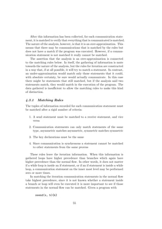 After this information has been collected, for each communication state-
ment, it is matched to verify that everything that is communicated is matched.
The nature of the analysis, however, is that it is an over-approximation. This
means that there may be communications that is matched by the rules but
does not have a match if the program was executed. However, if a commu-
nication statement is not matched it really cannot be matched.
The assertion that the analysis is an over-approximation is connected
to the matching rules below. In itself, the gathering of information is mute
towards the nature of the analysis, but the rules for iteration are constructed
in a way that, if at all possible, it will try to match a statement. In contrast,
an under-approximation would match only those statements that it could,
with absolute certainty, be sure would actually communicate. In this case
there might be statements that still matched, but if the analysis said two
statements match, they would match in the execution of the program. The
data gathered is insuﬃcient to allow the matching rules to make this kind
of distinction.
4.3.1 Matching Rules
The tuples of information recorded for each communication statement must
be matched after a rigid number of criteria:
1. A send statement must be matched to a receive statement, and vice
versa
2. Communication statements can only match statements of the same
type, asymmetric matches asymmetric, symmetric matches symmetric
3. The key declarations must be the same
4. Since communication is synchronous a statement cannot be matched
to other statements from the same process
These rules leave the iteration information. When this information is
gathered loops have higher precedence than branches which again have
higher precedence than the normal ﬂow. In other words, it does not matter
if a while loop is inside an if statement, or if an if statement is inside a while
loop, a communication statement on the inner most level may be performed
zero or more times.
In matching the iteration communication statements in the normal ﬂow
take highest precedence, since it is not known whether a statement inside
a branch or loop will even be executed it is more important to see if those
statements in the normal ﬂow can be matched. Given a program with
ssend(x, b){k}
55
 