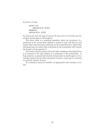 for process A and
while b do
ssreceive(x; b){k}
endwhile;
ssreceive(x; b){k}
for process B, then the loop in process B may never be executed and the
analysis should approve this program.
The above leads to a matching algorithm where the occurrence of a
statement in the normal ﬂow opposite a branch or loop will ﬁrst try and
match other communication statements in the normal ﬂow ﬁrst. Only if the
statement does not match other statements in the normal ﬂow will it match
the branch or loop opposite it.
If a branch matches another statement (after checking as described above)
it is removed in the same fashion as a statement in the normal ﬂow. A
loop, however, is pressed onto the list of statements to match again, so it is
matched against all the other statements because a loop may be executed
an arbitrary number of times.
If a statement cannot be matched, an appropriate error message is out-
put.
56
 