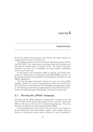 CHAPTER 5
Implementation
To test the design of the language, type systems, and simple analysis, an
implementation of each was carried out.
The implementation is based on the Moscow ML implementation of Stan-
dard ML [Sesﬀ]. The strong pattern matching, high order functions, and
type features of SML made it an obvious choice. The Moscow ML imple-
mentation was chosen for its availability on a large number of platforms,
and use in previous work.
In this chapter some knowledge of SML is assumed. For further infor-
mation see Introduction to Programming using SML [HR99] or similar. In
the implementation of the typechecker the modules Set and Table are used
[HR99, Appendix E].
After the discussion of the parser, Section 5.1, parse tree for the gWhile
language, Section 5.2, and the implementation of the type systems, Sec-
tion 5.3, Section 5.4 describes the Type Matching Communications Analy-
sis. The testing procedure for the implementation is described in Section 5.5.
Finally, the implementation of Battleships is discussed in Section 5.6.
5.1 Parsing the gWhile Language
The parser for the gWhile language is implemented in variants of Lex and
Yacc for SML. For all intents and purposes the Lex and Yacc versions for
SML are the same as those for the C programming language. The parser
functions are inspired by earlier implementations [TH03].
In the implementation of the parser there have been a few changes to
prevent shift/reduce and reduce/reduce conﬂicts. These changes have car-
ried over to the abstract syntax shown in Section 3.1, and it is possible to
57
 