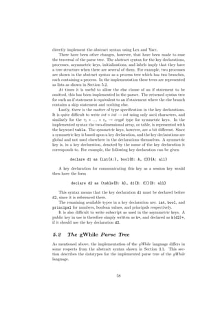 directly implement the abstract syntax using Lex and Yacc.
There have been other changes, however, that have been made to ease
the traversal of the parse tree. The abstract syntax for the key declarations,
processes, asymmetric keys, initializations, and labels imply that they have
a tree structure when there are several of them. For example, two processes
are shown in the abstract syntax as a process tree which has two branches,
each containing a process. In the implementation these trees are represented
as lists as shown in Section 5.2.
At times it is useful to allow the else clause of an if statement to be
omitted, this has been implemented in the parser. The returned syntax tree
for such an if statement is equivalent to an if statement where the else branch
contains a skip statement and nothing else.
Lastly, there is the matter of type speciﬁcation in the key declarations.
It is quite diﬃcult to write int × int → int using only ascii characters, and
similarly for the τ1 × . . . × τn → crypt type for symmetric keys. In the
implemented syntax the two-dimensional array, or table, is represented with
the keyword table. The symmetric keys, however, are a bit diﬀerent. Since
a symmetric key is based upon a key declaration, and the key declarations are
global and not used elsewhere in the declarations themselves. A symmetric
key is, in a key declaration, denoted by the name of the key declaration it
corresponds to. For example, the following key declaration can be given
declare d1 as {int{A:}, bool{B: A, C}}{A: all}
A key declaration for communicating this key as a session key would
then have the form
declare d2 as {table{B: A}, d1{B: C}}{B: all}
This syntax means that the key declaration d1 must be declared before
d2, since it is referenced there.
The remaining available types in a key declaration are: int, bool, and
principal for numbers, boolean values, and principals respectively.
It is also diﬃcult to write subscript as used in the asymmetric keys. A
public key in use is therefore simply written as k+, and declared as k(d2)+,
if it should use the key declaration d2.
5.2 The gWhile Parse Tree
As mentioned above, the implementation of the gWhile language diﬀers in
some respects from the abstract syntax shown in Section 3.1. This sec-
tion describes the datatypes for the implemented parse tree of the gWhile
language.
58
 