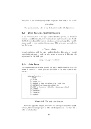 the format of the associated keys and is simply list with ﬁelds of the format
string ∗ label
The system contains a list of key declarations and a list of processes.
5.3 Type System Implementation
In the implementation of the type systems the two systems, as described
Section 4.1 and Section 4.2, were combined and implemented as one. While
the block label, B, and the current principals, ρ, were unchanged the variable
maps, λ and γ, were combined to one map. This new map, also called γ,
has the format
γ : Var → τ × Label
for each variable x with the type τ and the label L. The value of τ would
reside in the old map γ, while the label would be stored in λ. The new γ is
represented by the SML type
(string, basic type ∗ label)table
5.3.1 Data Types
The implementation is built around the basic_type data-type which is
shown in Figure 5.7. These types are analogous to the basic types in Sec-
tion 4.1.
datatype basic type =
T INT
| T BOOL
| T PRINCIPAL
| T TABLE of basic type ∗ basic type ∗ basic type
| T KEYDECL of (basic type ∗ label) list
| T KEY of (basic type ∗ label) list ∗ (basic type ∗ label)
| T CRYPT
| T ENCRYPT
| T DECRYPT
| T ERROR
;
Figure 5.7: The basic type datatype
While the types for integers, booleans, and principals are quite straight-
forward, the remaining require a little bit of explanation. The type for a
table is initialized as
62
 