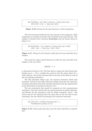 val CheckStmt = fn : label ∗ string set ∗ (string, basic type ∗
label) table ∗ stmt −> large type option
Figure 5.10: Format for the type function to check expressions
The ﬁrst statement checked by the type function is the assignment. Both
assignments to variables and table cells is handled in the same function. The
assignee is checked with a function GetAssType with the format shown in
Figure 5.11.
val GetAssType = fn : string set ∗ (string, basic type ∗ label)
table ∗ expr −> basic type ∗ label ∗ label
Figure 5.11: Format for the function which gets the type and label of an
assignee
The reason for using a special function to fetch the type and label of an
assignee is the case where
t[h][1] := l
as discussed in Section 4.2.3. The ﬁrst label is simply the label found from
looking up in γ. For a variable the second is just the empty label, for a
table, however, the second returned label is the join of the label for each of
the two indexing expressions.
The skip statement always type, the sequence statement checks each
statement, and the if and while statements simply check that the expression
is boolean and checks each of the attached statements with the augmentation
of the block label as described in Section 4.2.1.
The next statements that should be examined are the communication
statements. The type rules for the two send statements are almost identical,
and likewise for the asymmetric and the simple symmetric receive. The
receive and act for statement have the same rules as the the other receive
statements, but also checks the principal and connected statement.
val (TTe, LLe) = ListPair.unzip(map (fn e =>
CheckExpr(rho, gamma, e)) ee);
Figure 5.12: Using unzip and map to get the types and labels as separate
lists
66
 