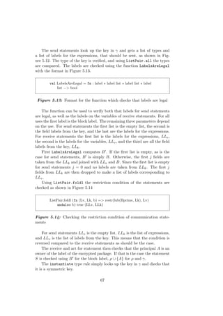 The send statements look up the key in γ and gets a list of types and
a list of labels for the expressions, that should be sent, as shown in Fig-
ure 5.12. The type of the key is veriﬁed, and using ListPair.all the types
are compared. The labels are checked using the function LabelsAreLegal
with the format in Figure 5.13.
val LabelsAreLegal = fn : label ∗ label list ∗ label list ∗ label
list −> bool
Figure 5.13: Format for the function which checks that labels are legal
The function can be used to verify both that labels for send statements
are legal, as well as the labels on the variables of receive statements. For all
uses the ﬁrst label is the block label. The remaining three parameters depend
on the use. For send statements the ﬁrst list is the empty list, the second is
the ﬁeld labels from the key, and the last are the labels for the expressions.
For receive statements the ﬁrst list is the labels for the expressions, LLe,
the second is the labels for the variables, LLv, and the third are all the ﬁeld
labels from the key, LLk.
First LabelsAreLegal computes B . If the ﬁrst list is empty, as is the
case for send statements, B is simply B. Otherwise, the ﬁrst j ﬁelds are
taken from the LLk and joined with LLe and B. Since the ﬁrst list is empty
for send statements j = 0 and no labels are taken from LLk. The ﬁrst j
ﬁelds from LLk are then dropped to make a list of labels corresponding to
LLv.
Using ListPair.foldl the restriction condition of the statements are
checked as shown in Figure 5.14
ListPair.foldl (fn (Lv, Lk, b) => restr(lub(Bprime, Lk), Lv)
andalso b) true (LLv, LLk)
Figure 5.14: Checking the restriction condition of communication state-
ments
For send statements LLe is the empty list, LLk is the list of expressions,
and LLv is the list of labels from the key. This means that the condition is
reversed compared to the receive statements as should be the case.
The receive and act for statement then checks that the principal A is an
owner of the label of the encrypted package. If that is the case the statement
S is checked using B for the block label, ρ ∪ {A} for ρ and γ.
The instantiate type rule simply looks up the key in γ and checks that
it is a symmetric key.
67
 