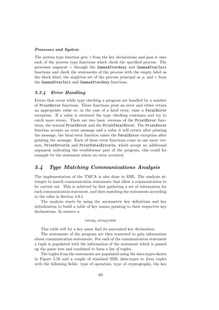 Processes and System
The system type function gets γ from the key declarations and pass it onto
each of the process type functions which check the speciﬁed process. The
processes augment γ through the GammaAfterAkey and GammaAfterInit
functions and check the statements of the process with the empty label as
the block label, the singleton set of the process principal as ρ, and γ from
the GammaAfterInit and GammaAfterAkey functions.
5.3.4 Error Handling
Errors that occur while type checking a program are handled by a number
of PrintError functions. These functions print an error and either return
an appropriate value or, in the case of a fatal error, raise a FatalError
exception. If a value is returned the type checking continues and try to
catch more errors. There are two basic versions of the PrintError func-
tions, the normal PrintError and the PrintFatalError. The PrintError
function accepts an error message and a value it will return after printing
the message, the fatal error function raises the FatalError exception after
printing the message. Each of these error functions come in one more ver-
sion, PrintErrorIn and PrintFatalErrorIn, which accept an additional
argument indicating the troublesome part of the program, this could for
example be the statement where an error occurred.
5.4 Type Matching Communications Analysis
The implementation of the TMCA is also done in SML. The analysis at-
tempts to match communication statements that allow a communication to
be carried out. This is achieved by ﬁrst gathering a set of information for
each communication statement, and then matching the statements according
to the rules in Section 4.3.1.
The analysis starts by using the asymmetric key deﬁnitions and key
initialization to build a table of key names pointing to their respective key
declarations. In essence a
(string, string)table
This table will for a key name ﬁnd its associated key declaration.
The statements of the program are then traversed to gain information
about communication statements. For each of the communication statement
a tuple is populated with the information of the statement which is passed
up the parse tree and combined to form a list of tuples.
The tuples from the statements are populated using the data-types shown
in Figure 5.16 and a couple of standard SML data-types to form tuples
with the following ﬁelds: type of operation, type of cryptography, the key
69
 
