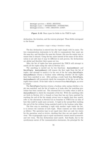 datatype operation = SEND | RECEIVE;
datatype crypto = ASYMMETRIC | SYMMETRIC;
datatype iteration = ONE | BRANCH | LOOP;
Figure 5.16: Data types for ﬁelds in the TMCA tuple
declaration, the iteration, and the current principal. These ﬁelds correspond
to the format
operation ∗ crypt ∗ string ∗ iteration ∗ string
The key declaration is entered into the tuple simply with its name. For
two communication statements to be able to communicate they must use
the same key, and therefore the same key format, this was the easiest way to
ensure that is obeyed. Using the key name instead of the name of the decla-
ration is not safe since it may be diﬀerent in each process, the declarations
are global and therefore their names are too.
After the list of tuples has been generated the TMCA will attempt to
match all the tuples using the rules in Section 4.3.1.
The matching is carried out by two functions: AnalyseResult and
MatchTuple. AnalyseResult will remove the ﬁrst tuple from the list of
tuples, and attempt to match it in the rest of the list using MatchTuple.
AnalyseResult returns a boolean value reﬂecting whether all the tuples
have been matched or not. After getting a result back from MatchTuple,
AnalyseResult will recursively check the remainder of the list to see if the
tuples there match. If the false value is returned from MatchTuple, an error
is output.
The MatchTuple function returns a boolean value saying whether a tu-
ple was matched, and the list of tuples as it looks after the matching pro-
cedure has been carried out. The returned list is in reality what is used in
AnalyseResult to check the remainder of the list. With the matching rules
set forth in Section 4.3.1 a branch or loop that has not been matched–by
reaching the end of the list–simply return true to signify that they match,
refer to the discussion in Section 6.2 on branches in TMCA for an idea of
how this could be made more accurate. A tuple in the normal ﬂow reaching
the end of the list without being matched result in the boolean value false.
The ﬁrst step in matching a tuple with another tuple inside the list,
is to extract the contents of each tuple. These contents are then checked
as follows: The operation type is not equal–since there are only two states
for the operation, send or receive, checking that they are not equal is suﬃ-
cient. The cryptography type is equal–asymmetric cannot match symmetric
and vice versa. The key declarations must match. And ﬁnally, due to the
synchronous nature of the communication statements, the principal for the
70
 