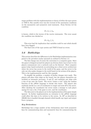 major problems with the implementations or theory of either the type system
or TMCA. One notable error was the reversal of the annotation conditions
on the asymmetric and symmetric send statement. From Section 4.2 the
condition
B Li Lki
is known, which is the inverse of the receive statements. The error meant
the condition was checked as
B Lki Li
This error had the implication that variables could be sent which should
have been ﬂagged.
The ﬁnal tests of the type system and TMCA found no errors.
5.6 Battleships
This section describes the diﬀerences in the Battleships implementation com-
pared to the prevalent modus operandi as outlined in Section 1.2.
The ﬁrst change was of course the conversion to a computer game. Since
the game is designed around two players an obvious choice was to have to two
players communicate over a network such as the Internet. Most computer
games today based exclusively on networking use a client server architecture
where the server has access to the world of the game, and the server is the
only one who makes changes to the world based on the actions of the players.
This is the implementation used for this example.
To simplify the problem, a number of further changes were made. The
players still place their ships on the board, but the players themselves are
modeled as automatic processes, A and B, and randomly put ships with
a size of one onto the board. The server “tosses a coin” using the random
function of the gWhile language to decide who starts. The players also
randomly decide on a set of coordinates to target and send oﬀ to the server.
After checking the coordinates the server sends a message to each player
saying if it was a hit, if the game is over, and the coordinates.
The data sent to the players are in the implementation of the game simply
ignored. In further implementation an extension to the gWhile language
could allow this data to be written to the screen. In JIF as described in
[ML00] this is handled through channels which handle any input and output
from a program.
Key Declarations
Battleships has a large number of key declarations since both symmetric
keys for communicating data and asymmetric keys for communicating the
72
 