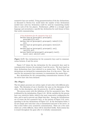 symmetric keys are needed. Using parameterization of the key declarations,
as discussed in Section 6.2, would halve the number of key declarations
needed since each key declaration could be used for transmitting similar
data to each of the two players. Furthermore, gWhile is a strongly typed
language and necessitates a speciﬁc key declaration for each format of data
that needs communicating.
# key declarations for the symmetric keys of A
declare Appp as {principal{}, principal{},
principal{}}{A: all};
declare Appt as {principal{}, principal{}, table{A:}}{A:
all};
declare Appb as {principal{}, principal{}, bool{}}{A:
all};
declare Appii as {principal{}, principal{}, int{},
int{}}{A: all};
declare Appbbii as {principal{}, principal{}, bool{},
bool{}, int{}, int{}}{A: all};
Figure 5.17: Key declarations for the symmetric keys used in communi-
cation between A and the server
Figure 5.17 shows the key declaration for the symmetric keys used in
communication between the principal A and the server. The keys based on
these declarations have been referred to as session keys. Five further key
declarations are declared for communication from A to the server. They are
used for the asymmetric keys necessary to communicate the session keys.
Key declarations for the corresponding communication between B and
the server have also been declared.
The Players
The two player processes are carbon copies of each other with diﬀerent prin-
cipals. The discussion of one is therefore the same as the discussion of the
other. In this description, only the process for A will be regarded.
The process starts with the deﬁnition of the ﬁve asymmetric keys. This
is followed by the initialization, Figure 5.18. All the variables for the process
have very restrictive labels, which is the most conservative conﬁguration for
data, and is used to prevent any illegal data ﬂow. Among the initializations
are of course the ﬁve symmetric keys, at the bottom of Figure 5.18, corre-
sponding to the key declarations of Figure 5.17. In the description below, I
do not simply note each time a key is instantiated and sent to the server, as
this is done before every symmetric communication. There are a few cases
which are a little diﬀerent, these will be described brieﬂy. Each session key
is reused throughout the game after it is initially communicated.
73
 