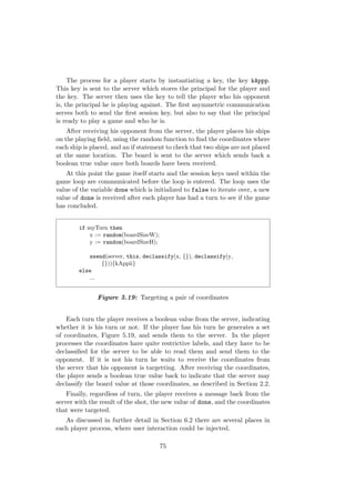 The process for a player starts by instantiating a key, the key kAppp.
This key is sent to the server which stores the principal for the player and
the key. The server then uses the key to tell the player who his opponent
is, the principal he is playing against. The ﬁrst asymmetric communication
serves both to send the ﬁrst session key, but also to say that the principal
is ready to play a game and who he is.
After receiving his opponent from the server, the player places his ships
on the playing ﬁeld, using the random function to ﬁnd the coordinates where
each ship is placed, and an if statement to check that two ships are not placed
at the same location. The board is sent to the server which sends back a
boolean true value once both boards have been received.
At this point the game itself starts and the session keys used within the
game loop are communicated before the loop is entered. The loop uses the
value of the variable done which is initialized to false to iterate over, a new
value of done is received after each player has had a turn to see if the game
has concluded.
if myTurn then
x := random(boardSizeW);
y := random(boardSizeH);
ssend(server, this, declassify(x, {}), declassify(y,
{})){kAppii}
else
...
Figure 5.19: Targeting a pair of coordinates
Each turn the player receives a boolean value from the server, indicating
whether it is his turn or not. If the player has his turn he generates a set
of coordinates, Figure 5.19, and sends them to the server. In the player
processes the coordinates have quite restrictive labels, and they have to be
declassiﬁed for the server to be able to read them and send them to the
opponent. If it is not his turn he waits to receive the coordinates from
the server that his opponent is targetting. After receiving the coordinates,
the player sends a boolean true value back to indicate that the server may
declassify the board value at those coordinates, as described in Section 2.2.
Finally, regardless of turn, the player receives a message back from the
server with the result of the shot, the new value of done, and the coordinates
that were targeted.
As discussed in further detail in Section 6.2 there are several places in
each player process, where user interaction could be injected.
75
 