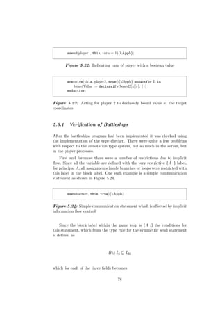ssend(player1, this, turn = 1){kAppb};
Figure 5.22: Indicating turn of player with a boolean value
sreceive(this, player2, true;){kBppb} andactfor B in
boardValue := declassify(board2[x][y], {})
endactfor;
Figure 5.23: Acting for player 2 to declassify board value at the target
coordinates
5.6.1 Veriﬁcation of Battleships
After the battleships program had been implemented it was checked using
the implementation of the type checker. There were quite a few problems
with respect to the annotation type system, not so much in the server, but
in the player processes.
First and foremost there were a number of restrictions due to implicit
ﬂow. Since all the variable are deﬁned with the very restrictive {A :} label,
for principal A, all assignments inside branches or loops were restricted with
this label in the block label. One such example is a simple communication
statement as shown in Figure 5.24.
ssend(server, this, true){kAppb}
Figure 5.24: Simple communication statement which is aﬀected by implicit
information ﬂow control
Since the block label within the game loop is {A :} the conditions for
this statement, which from the type rule for the symmetric send statement
is deﬁned as
B Li Lki
which for each of the three ﬁelds becomes
78
 
