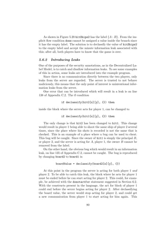 As shown in Figure 5.20 hitShips2 has the label {A : B}. From the im-
plicit ﬂow condition done cannot be assigned a value inside the branch since
it has the empty label. The solution is to declassify the value of hitShips2
to the empty label and accept the minute information leak associated with
this; after all, both players have to know that the game is over.
5.6.2 Introducing Leaks
One of the purposes of the security annotations, as in the Decentralized La-
bel Model, is to catch and disallow information leaks. To see some examples
of this in action, some leaks are introduced into the example program.
Since there is no communication directly between the two players, only
leaks from the server are regarded. The server is trusted to not behave
maliciously, this means that the only point of interest is unintentional infor-
mation leaks from the server.
One error that can be introduced which will result in a leak is on line
138 of Appendix C.2. The if condition
if declassify(hit2[x][y], {}) then
inside the block where the server acts for player 1, can be changed to
if declassify(hit1[x][y], {}) then
The only change is that hit2 has been changed to hit1. This change
would result in player 1 being able to shoot the same ship of player 2 several
times, since the place where his shots is recorded is not the same that is
checked. This is an example of a place where a bug can be used to cheat.
This bug will be caught. Since the owner of hit1 is simply the principal B,
or player 2, and the server is acting for A, player 1, the owner B cannot be
removed from the label.
On the other hand, the obvious bug which would result in an information
leak, on line 135 of Appendix C.2, cannot be caught. The bug is reproduced
by changing board2 to board1 in
boardValue = declassify(board2[x][y], {})
At this point in the program the server is acting for both player 1 and
player 2. To be able to catch this leak, the block where he acts for player 1
must be ended before he can start acting for player 2. This could, for exam-
ple, be achieved with the donotactfor statement suggested in Section 6.2.
With the constructs present in the language, the act for block of player 1
could end before the server begins acting for player 2. After declassifying
the board value, the server would stop acting for player 2, and could get
a new communication from player 1 to start acting for him again. This
80
 
