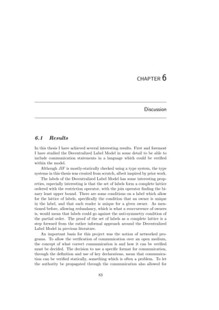CHAPTER 6
Discussion
6.1 Results
In this thesis I have achieved several interesting results. First and foremost
I have studied the Decentralized Label Model in some detail to be able to
include communication statements in a language which could be veriﬁed
within the model.
Although JIF is mostly-statically checked using a type system, the type
systems in this thesis was created from scratch, albeit inspired by prior work.
The labels of the Decentralized Label Model has some interesting prop-
erties, especially interesting is that the set of labels form a complete lattice
ordered with the restriction operator, with the join operator ﬁnding the bi-
nary least upper bound. There are some conditions on a label which allow
for the lattice of labels, speciﬁcally the condition that an owner is unique
in the label, and that each reader is unique for a given owner. As men-
tioned before, allowing redundancy, which is what a reoccurrence of owners
is, would mean that labels could go against the anti-symmetry condition of
the partial order. The proof of the set of labels as a complete lattice is a
step forward from the rather informal approach around the Decentralized
Label Model in previous literature.
An important basis for this project was the notion of networked pro-
grams. To allow the veriﬁcation of communication over an open medium,
the concept of what correct communication is and how it can be veriﬁed
must be decided. The decision to use a speciﬁc format for communication,
through the deﬁnition and use of key declarations, mean that communica-
tion can be veriﬁed statically, something which is often a problem. To let
the authority be propagated through the communication also allowed for
83
 