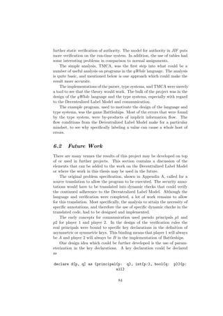 further static veriﬁcation of authority. The model for authority in JIF puts
more veriﬁcation on the run-time system. In addition, the use of tables had
some interesting problems in comparison to normal assignments.
The simple analysis, TMCA, was the ﬁrst step into what could be a
number of useful analysis on programs in the gWhile language. The analysis
is quite basic, and mentioned below is one approach which could make the
result more accurate.
The implementations of the parser, type systems, and TMCA were merely
a tool to see that the theory would work. The bulk of the project was in the
design of the gWhile language and the type systems, especially with regard
to the Decentralized Label Model and communication.
The example program, used to motivate the design of the language and
type systems, was the game Battleships. Most of the errors that were found
by the type system, were by-products of implicit information ﬂow. The
ﬂow conditions from the Decentralized Label Model make for a particular
mindset, to see why speciﬁcally labeling a value can cause a whole host of
errors.
6.2 Future Work
There are many venues the results of this project may be developed on top
of or used in further projects. This section contains a discussion of the
elements that can be added to the work on the Decentralized Label Model
or where the work in this thesis may be used in the future.
The original problem speciﬁcation, shown in Appendix A, called for a
source translation to allow the program to be executed. The security anno-
tations would have to be translated into dynamic checks that could verify
the continued adherence to the Decentralized Label Model. Although the
language and veriﬁcation were completed, a lot of work remains to allow
for this translation. Most speciﬁcally, the analysis to attain the necessity of
speciﬁc annotations, and therefore the use of speciﬁc dynamic checks in the
translated code, had to be designed and implemented.
The early concepts for communication used pseudo principals p1 and
p2 for player 1 and player 2. In the design of the veriﬁcation rules the
real principals were bound to speciﬁc key declarations in the deﬁnition of
asymmetric or symmetric keys. This binding means that player 1 will always
be A and player 2 will always be B in the implementation of Battleships.
One design idea which could be further developed is the use of param-
eterization in the key declarations. A key declaration could be declared
as
declare d[p, q] as {principal{p: q}, int{p:}, bool{q: p}}{p:
all}
84
 