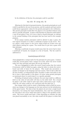 In the deﬁnition of this key the principals could be speciﬁed
key k{A: B} using d[A, B]
Allowing for this kind of parameterization, the pseudo principals p1 or p2
could be speciﬁed in the use of one process, and the analysis and type system
could choose appropriate values for the pseudo principals in the veriﬁcation.
The pseudo principals would allow the players to be speciﬁed without tying
them to speciﬁc principals. A game could therefore be played in which player
1 was B and player 2 was A or even a third or fourth principal, in contrast
to the normal binding of the principals that has been used in the example
program.
If two unique random principals could be allowed to play a game, the
next logical extension is to allow a multitude of games on the server. You,
as a player, could connect to the server which would see if there were any
other players waiting for a game. You would then be put into a game with
that principal.
Allowing a multitude of games would mean that the server had to have
a multitude of boards, for example in a list of boards. The list could be
addressed as
boards[playerid][x][y]
where playerid is a unique index for the principal of a given game. A player
could play several games with a unique id in each, where the server would
make sure that principal and game did not get mixed up.
The use of playerid to index the correct board means that the central
if statement could be folded up again, using the index to attain the correct
board and table of shots for the players. This would also necessitate a
number of changes to the language and type system. First of all to allow for
the list of tables, or 3-dimensional table; secondly to allow each index in the
list to have a label speciﬁc to the player, of course using pseudo principals
as mentioned above to avoid tying it to a speciﬁc principal.
If labeling of indexed values is allowed, the next step could be a diﬀerent
label on the value of each table cell than on the table itself. For a board
for player 1 the table could be quite open with a label such as {p1 : S, p2},
while the cell values could be very restricted with the label {p1 :}.
One change which could be made to Battleships which would not neces-
sitate any changes to the language nor the type system is in the initialization
of the game boards. The idea is that the players do not store a single board
themselves, but during the board initialization, they send the coordinates
for each ship to the server which then places a ships at the speciﬁed coordi-
nates. The server would send back a value depending on whether the ship
was placed successfully or not, this value would tell the player to either ﬁnd
85
 