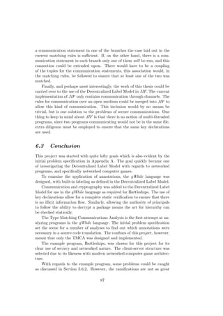a communication statement in one of the branches the case laid out in the
current matching rules is suﬃcient. If, on the other hand, there is a com-
munication statement in each branch only one of them will be run, and this
connection could be extended upon. There would have to be a coupling
of the tuples for the communication statements, this association would, in
the matching rules, be followed to ensure that at least one of the two was
matched.
Finally, and perhaps most interestingly, the work of this thesis could be
carried over to the use of the Decentralized Label Model in JIF. The current
implementation of JIF only contains communication through channels. The
rules for communication over an open medium could be merged into JIF to
allow this kind of communication. This inclusion would by no means be
trivial, but is one solution to the problems of secure communications. One
thing to keep in mind about JIF is that there is no notion of multi-threaded
programs, since two programs communicating would not be in the same ﬁle,
extra diligence must be employed to ensure that the same key declarations
are used.
6.3 Conclusion
This project was started with quite lofty goals which is also evident by the
initial problem speciﬁcation in Appendix A. The goal quickly became one
of investigating the Decentralized Label Model with regards to networked
programs, and speciﬁcally networked computer games.
To examine the application of annotations, the gWhile language was
designed, with built-in labeling as deﬁned in the Decentralized Label Model.
Communication and cryptography was added to the Decentralized Label
Model for use in the gWhile language as required for Battleships. The use of
key declarations allow for a complete static veriﬁcation to ensure that there
is no illicit information ﬂow. Similarly, allowing the authority of principals
to follow the ability to decrypt a package means the act for hierarchy can
be checked statically.
The Type Matching Communications Analysis is the ﬁrst attempt at an-
alyzing programs in the gWhile language. The initial problem speciﬁcation
set the scene for a number of analyses to ﬁnd out which annotations were
necessary in a source code translation. The conﬁnes of this project, however,
meant that only the TMCA was designed and implemented.
The example program, Battleships, was chosen for this project for its
clear use of secrecy and networked nature. The client-server structure was
selected due to its likeness with modern networked computer game architec-
ture.
With regards to the example program, some problems could be caught
as discussed in Section 5.6.2. However, the ramiﬁcations are not as great
87
 