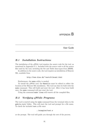 APPENDIX B
User Guide
B.1 Installation Instructions
The installation of the gWhile tool requires the source code for the tool, as
mentioned in Appendix C.1. Included with the source code is all the source
ﬁles used by the tool, including the Set and Table data-types from [HR99].
In addition to the source code, the tool requires an installation of Moscow
ML, available from
http://www.dina.dk/~sestoft/mosml.html
Furthermore, the make utility is needed.
To install the gWhile tool, the Makefile must be edited to reﬂect the
location of the Moscow ML installation. The tool can then be built with the
make command. This will build and start the tool. After it has been build
once, the make command will just start the tool.
Using the command make clean will remove all the compiled ﬁles.
B.2 Verifying gWhile Programs
The tool is started using the make command from the terminal when in the
gwhile_tool/ folder. This will start the tool and prompt for a ﬁle name.
To check the included test.w ﬁle enter
../examples/test.w
at the prompt. The tool will guide you through the rest of the process.
91
 