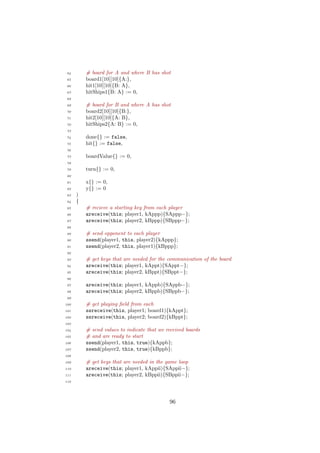64 # board for A and where B has shot
65 board1[10][10]{A:},
66 hit1[10][10]{B: A},
67 hitShips1{B: A} := 0,
68
69 # board for B and where A has shot
70 board2[10][10]{B:},
71 hit2[10][10]{A: B},
72 hitShips2{A: B} := 0,
73
74 done{} := false,
75 hit{} := false,
76
77 boardValue{} := 0,
78
79 turn{} := 0,
80
81 x{} := 0,
82 y{} := 0
83 )
84 {
85 # recieve a starting key from each player
86 areceive(this; player1, kAppp){SAppp−};
87 areceive(this; player2, kBppp){SBppp−};
88
89 # send opponent to each player
90 ssend(player1, this, player2){kAppp};
91 ssend(player2, this, player1){kBppp};
92
93 # get keys that are needed for the communication of the board
94 areceive(this; player1, kAppt){SAppt−};
95 areceive(this; player2, kBppt){SBppt−};
96
97 areceive(this; player1, kAppb){SAppb−};
98 areceive(this; player2, kBppb){SBppb−};
99
100 # get playing ﬁeld from each
101 ssreceive(this, player1; board1){kAppt};
102 ssreceive(this, player2; board2){kBppt};
103
104 # send values to indicate that we received boards
105 # and are ready to start
106 ssend(player1, this, true){kAppb};
107 ssend(player2, this, true){kBppb};
108
109 # get keys that are needed in the game loop
110 areceive(this; player1, kAppii){SAppii−};
111 areceive(this; player2, kBppii){SBppii−};
112
96
 