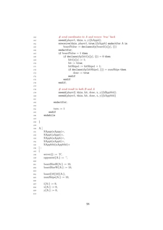 162 # send coordinates to A and recieve ’true’ back
163 ssend(player1, this, x, y){kAppii};
164 sreceive(this, player1, true;){kAppb} andactfor A in
165 boardValue := declassify(board1[x][y], {})
166 endactfor;
167 if boardValue = 1 then
168 if declassify(hit1[x][y], {}) = 0 then
169 hit1[x][y] := 1;
170 hit := true;
171 hitShips1 := hitShips1 + 1;
172 if declassify(hitShips1, {}) = numShips then
173 done := true
174 endif
175 endif
176 endif;
177
178 # send result to both B and A
179 ssend(player2, this, hit, done, x, y){kBppbbii};
180 ssend(player1, this, hit, done, x, y){kAppbbii}
181
182 endactfor;
183
184 turn := 1
185 endif
186 endwhile
187
188 }
189
190 A [
191 SAppp(aAppp)+,
192 SAppt(aAppt)+,
193 SAppb(aAppb)+,
194 SAppii(aAppii)+,
195 SAppbbii(aAppbbii)+
196 ] :
197 (
198 server{} := ’S’,
199 opponent{A:} := ’’,
200
201 boardSizeH{A:} := 10,
202 boardSizeW{A:} := 10,
203
204 board[10][10]{A:},
205 numShips{A:} := 10,
206
207 i{A:} := 0,
208 x{A:} := 0,
209 y{A:} := 0,
210
98
 