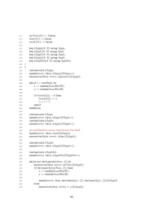 211 myTurn{A:} := false,
212 done{A:} := false,
213 result{A:} := false,
214
215 key kAppp{A: S} using Appp,
216 key kAppt{A: S} using Appt,
217 key kAppb{A: S} using Appb,
218 key kAppii{A: S} using Appii,
219 key kAppbbii{A: S} using Appbbii,
220 )
221 {
222 instantiate kAppp;
223 asend(server, this, kAppp){SAppp+};
224 ssreceive(this, server; opponent){kAppp};
225
226 while i < numShips do
227 x := random(boardSizeW);
228 y := random(boardSizeH);
229
230 if board[x][y] = 0 then
231 board[x][y] := 1;
232 i := i + 1
233 endif
234 endwhile;
235
236 instantiate kAppt;
237 asend(server, this, kAppt){SAppt+};
238 instantiate kAppb;
239 asend(server, this, kAppb){SAppb+};
240
241 # send board to server and receive true back
242 ssend(server, this, board){kAppt};
243 ssreceive(this, server, true;){kAppb};
244
245 instantiate kAppii;
246 asend(server, this, kAppii){SAppii+};
247
248 instantiate kAppbbii;
249 asend(server, this, kAppbbii){SAppbbii+};
250
251 while not declassify(done, {}) do
252 ssreceive(this, server; myTurn){kAppb};
253 if declassify(myTurn, {}) then
254 x := random(boardSizeW);
255 y := random(boardSizeH);
256
257 ssend(server, this, declassify(x, {}), declassify(y, {})){kAppii}
258 else
259 ssreceive(this, server; x, y){kAppii};
99
 
