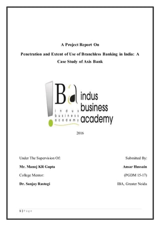 1 | P a g e
A Project Report On
Penetration and Extent of Use of Branchless Banking in India: A
Case Study of Axis Bank
2016
Under The Supervision Of: Submitted By:
Mr. Manoj KR Gupta Ansar Hussain
College Mentor: (PGDM 15-17)
Dr. Sanjay Rastogi IBA, Greater Noida
 