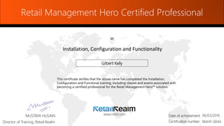 Retail Management Hero Certified Professional
in
Installation, Configuration and Functionality
www.rrdisti.comMUSTAFA HUSAIN
Director of Training, Retail Realm
Date of achievement:Date of achievement:
Certification number:Certification number: RMHF-0044
06/03/2016
Gilbert Kelly
This certificate verifies that the above name has completed the Installation,
Configuration and Functional training, including classes and exams associated with
becoming a certified professional for the Retail Management Hero™ solution.
 
