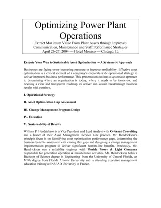 Optimizing Power Plant
Operations
Extract Maximum Value From Plant Assets through Improved
Communication, Maintenance and Staff Performance Strategies
April 26-27, 2004 — Hotel Monaco — Chicago, IL
Execute Your Way to Sustainable Asset Optimization -- A Systematic Approach
Businesses are facing every increasing pressure to improve profitability. Effective asset
optimization is a critical element of a company’s corporate-wide operational strategy to
deliver improved business performance. This presentation outlines a systematic approach
to determining where an organization is today, where it needs to be tomorrow, and
devising a clear and transparent roadmap to deliver and sustain breakthrough business
results with certainty.
I. Operational Strategy
II. Asset Optimization Gap Assessment
III. Change Management Program Design
IV. Execution
V. Sustainability of Results
William P. Hendrickson is a Vice President and Lead Analyst with Celerant Consulting
and a leader of their Asset Management Service Line practice. Mr. Hendrickson’s
principle focus is on identifying asset optimization performance gaps, determining the
business benefits associated with closing the gaps and designing a change management
implementation program to deliver significant bottom-line benefits. Previously, Mr.
Hendrickson was a reliability engineer with Florida Power & Light Company
responsible for generation operation & maintenance activities. Mr. Hendrickson holds a
Bachelor of Science degree in Engineering from the University of Central Florida, an
MBA degree from Florida Atlantic University and is attending executive management
education training at INSEAD University in France.
 