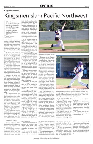 Page 12SPORTSFebruary 11, 2015
Visit the Echo online at CLUEcho.com
Kingsmen slam Pacific Northwest
Kingsmen Baseball
Starting strong: (Top) Senior captain Scott Peters started his 2015
campaign by giving up only two runs in seven innings on Feb. 6.
(Bottom) Sophomore outfielder Gabe Gunter was 5-12 with 4 RBIs
in the Kingsmen’s three victories on opening weekend.
Photos by Mary Case- Staff Photographer
The No. 8 ranked California
Lutheran University Kingsmen
opened up their 2015 season with
three wins over non-conference
opponents. They opened the
weekend with a win over Whit-
worth University with a final score
of 11-5 at Ullman Stadium on Feb.
6.
“It’s always good to win the
first one. That’s what you hope for,
to win the first one because now
you’re undefeated. When you can
win your first one it’s very im-
portant, especially when it’s your
home field, and this is our home
field and we did a good job,” said
head coach Marty Slimak.
Senior captain Scott Peters was
the starting pitcher and got the
win for the Kingsmen, pitching a
solid outing going seven innings
with seven strikeouts. The left-
hander only allowed four hits, two
walks and one earned run.
“Efficiency was a big part.
I got a lot of early strikes and
they helped me out with a lot of
first pitch swings but really just
pounding the zone and pounding
strikes,” Peters said. “ My main fo-
cus on the mound was just man-
aging my emotions. This is my
senior year. This is my chance to
lead this team and I just really was
focused on my emotions manag-
ing them and letting my fire get us
a win.”
The Cal Lutheran bats also
caught fire from the very first
pitch when both junior center
fielder Justin Caña and senior sec-
ond baseman Max Price hit back-
to-back singles in the bottom of
the first inning. After advancing
into scoring position off a wild
pitch, sophomore left fielder Gabe
Gunter drove Caña in with a sin-
gle of his own putting the Kings-
men on top 1-0.
Junior right fielder Ramsey
Abushahla then drove in Price
with a single of his own and Gunt-
er scored off a sacrifice fly from
junior third baseman Davey Cas-
ciola. After senior first baseman
Collin Crowl was walked, sopho-
more shortstop Austin Kay drove
home Abushahla with an RBI sin-
gle putting the Kingsmen up 4-0.
“I think we were ready. We
stayed in a very good plan. We
were just trying to stay short at
the dish and hit line drives and we
just said ‘let’s just score early, get a
lead, and put them on their heels a
little bit’ and I think we did that. I
think our guys were ready to play,”
Slimak said.
In the second inning the
Kingsmen kept the scoring go-
ing as Caña led off and was hit by
a pitch. After Price drew a walk,
junior designated hitter Kyle San-
chez laid down a sacrifice bunt ad-
vancing both runners into scoring
position. Gunter then drove home
Caña for his second run of the
game with an RBI single.
Casciola continued the offen-
sive surge with a triple to left cen-
ter field to score Gunter and Price
to give the Kingsmen a seven run
lead heading into the third inning.
Along with their solid offen-
sive performance, the Kingsmen
also put out a great effort on de-
fense, emphasized by a great div-
ing catch from Caña at the center
field wall in the top of the fourth
inning.
“I saw it off the bat and with
the help of Ramsey [Abushahla]
and Gabe [Gunter] counting me
down to the fence and I was just
tracking it all the way. I felt the
warning track but I was just focus-
ing on the ball and I just dove and
caught it,” Caña said.
In the top of the sixth Whit-
worth finally got on the board
with a run but the Kingsmen an-
swered back in the bottom half of
the inning with another scoring
outburst.
According to clusports.com,
Price led the inning off with a
walk followed by a single by San-
chez and another walk by Gunter
which loaded the bases. Abushah-
la then hit a double to left center
field to score Price and Sanchez.
Casciola grounded out to
bring in Gunter in the very next
at bat. Crowl then stepped up to
the plate and tripled to left field
to bring in Abushahla giving the
Kingsmen an 11-1 lead.
“In every inning we try to get
the lead off guy and trust the peo-
ple behind you,” Caña said.
The Pirates were able to put
together four consecutive runs in
the eighth and ninth innings, but
junior closer Landry Kiyabu came
in and shut the door to give the
Kingsmen an 11-5 victory.
Abushahla led the Kingsmen
offense going 3-for-4 with three
RBIs and two runs while Casciola
had four RBIs while going 2-for-
3 at the plate. Caña and Gunter
also had two hits and Price joined
Gunter with three runs scored in
his debut in a Kingsmen uniform.
The Kingsmen continued their
opening weekend under rainy
conditions against Puget Sound
on Feb. 7. The Kingsmen took the
only game of a scheduled double-
header by a final score of 7-3. Ac-
cording to clusports.com, due to
heavy rain coming down there
was a two hour weather delay
which caused officials to cancel
the second game.
Just like opening day the Kings-
men got off to a hot start produc-
ing a run off a pair of Puget Sound
errors and a single from Price and
a sacrifice bunt from Sanchez.
After Puget Sound took a 2-1
lead the Kingsmen opened the
score up on the Loggers with a to-
tal of five runs off seven hits in the
fourth through sixth innings to
take a 7-2 lead. Gunter hit two sin-
gles and scored twice to go 3-for-5
with three runs and an RBI. Af-
ter a one out triple by Sanchez,
Puget Sound pulled sophomore
starting pitcher Collin Maier off
the mound. Sanchez eventually
scored off one of Gunter’s singles.
According to clusports.com,
Casciola also collected hits in
each inning with a single in the
fifth and double that was almost a
home run in the sixth. Crowl also
had a productive game stroking
a two run single for the final two
runs for the Kingsmen.
Sophomore starting pitcher
Trey Saito (1-0) got the win for
the Kingsmen going seven in-
nings with three strikeouts. Ki-
yabu finished the game off again
and pitched the final two innings
in scoreless fashion.
The Kingsmen rolled on and
defeated Whitworth again 14-5 on
Feb. 8. Sophomore pitcher Mar-
shall Pautsch got his first career
start and went five innings giving
up two unearned runs and strik-
ing out two.
The Kingsmen offense contin-
ued to thrive gathering 17 hits and
scoring nine of their 14 runs in
the fourth through sixth innings.
Leading the offensive attack was
Sanchez who went 4-for-4 with
seven RBIs.
The Kingsmen open up con-
ference play on the road against
Chapman on Feb. 20.
Randall Shumpert
Staff Writer
The Kingsmen
baseball team used
effective starting pitch-
ing and offensive surges
to open its 2015 season
with three wins over
Northwest Conference
opponents.
However, in the eyes of her
players and fellow coaches her
national team experience isn’t
all that matters.
“The personality, experience,
and character that Sam brings to
our program is even better than
saying you have someone from
the national team,” said head
coach Debby Day.
“She’s everything we want out
players to be,” Day said. “Great
athletes, great people, hard-
working, disciplined but still
enthusiastic in having a good
time.”
The enthusiastic attitude
Fischer brings to the game has
allowed for her to connect with
the players on a very personal
level.
“Sam’s a goofball,” said Day.
“She is fun and funny and good
at helping us relax while still
keeping expectations really
high.”
Helping the team maintain a
level head and relaxed demean-
or has much to do with Fischer
[Fischer, from Page 10]
being a young coach, as she is
better able to relate to the ex-
periences her players are going
through.
“She has a lot of experience
so it’s easy for her to coach us,”
said freshman infielder Anto-
nia Rapisardi. “She’s helped me
more with the mental part of the
game like keeping up my confi-
dence and just staying positive.”
Fischer and the national team
will continue their play this July
where they will compete in the
World Cup X in Southern Cali-
fornia. Following the World Cup
the team will compete in the Pan
American Games from July 15-
26.
 