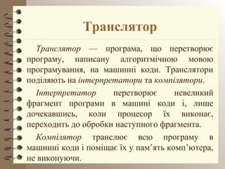 Транслятор 
Транслятор –– програма, що перетворює 
програму, написану алгоритмічною мовою 
програмування, на машинні коди. Транслятори 
поділяють на інтерпретатори та компілятори. 
Інтерпретатор перетворює невеликий 
фрагмент програми в машині коди і, лише 
дочекавшись, коли процесор їх виконає, 
переходить до обробки наступного фрагмента. 
Компілятор транслює всю програму в 
машинні коди і поміщає їх у пам’ять комп’ютера, 
не виконуючи. 
 
