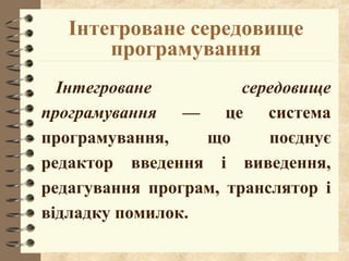 Інтегроване середовище 
програмування 
Інтегроване середовище 
програмування –– це система 
програмування, що поєднує 
редактор введення і виведення, 
редагування програм, транслятор і 
відладку помилок. 
 