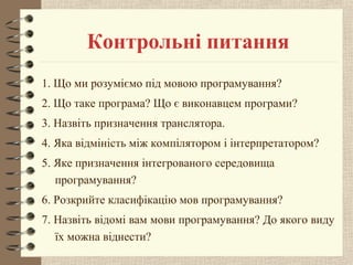 Контрольні питання 
1. Що ми розуміємо під мовою програмування? 
2. Що таке програма? Що є виконавцем програми? 
3. Назвіть призначення транслятора. 
4. Яка відміність між компілятором і інтерпретатором? 
5. Яке призначення інтегрованого середовища 
програмування? 
6. Розкрийте класифікацію мов програмування? 
7. Назвіть відомі вам мови програмування? До якого виду 
їх можна віднести? 
