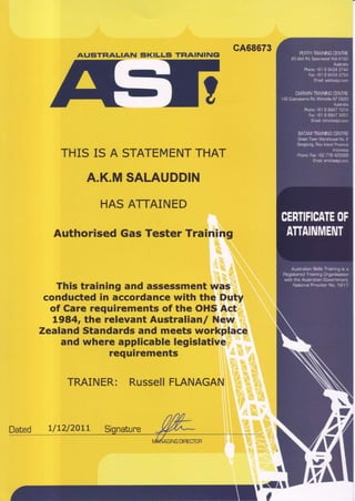 AUATHALIAN
cA68673
SI(ILLS TFIAININGI
THIS IS A STATEMENTTHAT
A.K.MSALAUDDIN
HASATTAINED
AuthorisedGasTesterTraining
This training and assessmentwas
conductedin accordancewith the Duty
of Care requirements of the OHSAct
1984, the relevant Australianl New
ZealandStandardsand meets workplace
and where applicablelegislative
requirements
TRAINER: RussellFLANAGAN
ffiuq
ffi;ffi
ffr#tu
Dated uL2/20LL
#
 