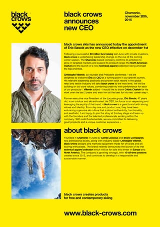 black crows skis has announced today the appointment
of Éric Bascle as the new CEO effective on december 1st
Following a successful €3 million fund raising last June with private investors,
black crows is undertaking leadership change on the eve of the coming
winter season. The Chamonix-based company confirms its ambition to
grow in targeted markets and expand its product range: the North American
market and the launch of a new technical apparel collection being amongst
the top priorities.
Christophe Villemin, co-founder and President confirmed: « we are
delighted to welcome Éric as CEO at a turning point in our growth journey.
His relevant leadership positions and proven track record in the global
retail and textile industry will take black crows to the next level. We will be
building on our core values, combining creativity with performance for each
of our products ». Villemin added « I would like to thank Cédric Charbin for his
work over the last 2 years and wish him all the best for his next career step ».
Former executive vice President of the Lacoste group, Éric Bascle, 47 years
old, is an outdoor and ski enthusiast. As CEO, his focus is on respecting and
leveraging the equity of the brand: « black crows is a great brand with strong
values and identity. From day one and product one, they have been
embracing a genuine ski culture that is about authenticity, functionality,
and aesthetic. I am happy to join the story at this key stage and team up
with the founders and the talented professionals working within the
company. With solid fundamentals, we are committed to delivering
great products and a unique customer experience. »
about black crows
​Founded in Chamonix in 2006 by Camile Jaccoux and Bruno Compagnet,
two professional skiers, along with industry leader Christophe Villemin,
black crows designs and markets equipment made for off-piste and ski
touring enthusiasts. The brand recently announced the launch of its first
technical apparel collection which will be for sale this winter in Europe and
North America. The company is growing strongly, with 10 full-time positions
created since 2012, and continues to develop in a responsible and
sustainable manner.​
black crows creates products
for free and contemporary skiing
www.black-crows.com
Chamonix,
november 20th,
2015
​black crows
announces
new CEO
 