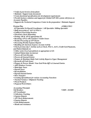 • Verify & post invoices from plants
• Maintain / Support team documents
• Create functional specifications for development requirements
• Provide business solutions and support for Global SAP/ IOL system with focus on
Accounts Payables.
• Supports the Technical Competence Center in the preparation • Maintain Support
Preston Plus 4/2008-2/2013
A/P Specialist/ Sr.Payroll Coordinator / A/R Specialist / Billing Specialist
• Daily processing of Ach’s & Wire’s.
• Coding & Processing Invoices
•`Electronic Check Depositing
• Posting A/R & A/P to appropriate GL
• Resolving A/P & A/R Customer/ Vendor Issues
• Weekly Processing of A/P Checks
• Processing Weekly Expense Reports
• Handling all American Express Account Activity
• Check previous day’s Activity such as Check, Wire’s, Ach’s, Credit Card Payments,
and Patient Refunds etc
• Utilize varies Excel spreadsheets to appropriate to G/L
• Upload Patient data via internet
• Process all Cash Receipts
• Process all Journal Entries
• Prepare & Distribute Daily Cash Activity Report to Upper Management
• Reconcile all Cash Issues
• Prepare & Process Month / Year End Write-Off’s & Journal Entries
• ADP Windows Version
• Muti-State Taxes
• Payroll Taxes
• Reconciliations
• Payroll Journal Entries
• Wire Transfers
• Creating Spreadsheets for various Accounting Functions
• Tracked Variance / Shipment Tracking
• Priced Products
• Prepared Work Orders
Accounting Principals
Toll Brothers 7/2009 - 10/2009
A/P Coordinator
• Collections Tracking
• Expense Reports
• A/P Check disbursements
• Expense Reports
• Cash Disbursements
• Month end Assistance
 