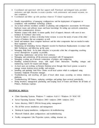  Coordinated and supervised with four support staff, Prioritized and delegated tasks, provided
motivation and right direction to create a positive work environment and ensured accurate, on-
time completion.
 Coordinated and follow up with purchase whatever IT related requirements.
 Handle responsibilities of managing configurations and the deployment of equipment in
compliance with established technology policies.
 Act as lead software resolution architect in planning and configuration assessments for OS issues
hardware issues and software issues and basic knowledge for setting up a network connections,
and other communication devices.
 Maintain contact with clients to ensure quality level of support; interacts with users in non-
technical & Technical clear terms.
 Tasked to improve on these or develop better versions to cover the needs of some of the other
sectors of business that use computers as well.
 Install and maintain these computer hardware and the other components that are needed to make
these equipment work
 Maintaining & Scheduling Service Dispatch records For Hardware Replacements in contact with
field Technicians and following up the same.
 Managing Help Desk: As Its main objective is to provide a first line of supporting resolving
service interruptions as quickly as possible.
 Supervising maintenance and service level contracts.
 Managing and centralizing all the processes associated with IT management.
 Managing a setting up of network connections of printers and configuring.
 Handling technical/software issues with rapid Client Interaction. Handling outages and
maintaining reports for request and changes.
 As local users are working on Remote Desktop server through their local systems so need to
manage remote desktop server profiles and sessions.
 Installing and updating Anti-Virus Clients on all local system which is configured using
Symantec Endpoint Protection manager.
 Troubleshooting and resolving all types of local client issues occurring on various windows
platforms.
 Troubleshooting HP Printers, replacing cartridges and getting them serviced periodically.
 Doing inventory management purchasing and keeping stock of Toners and Drums for all kinds of
Printers, Desktops, Laptops.
TECHNICAL SKILLS:
 Client Operating Systems: Windows 7 / windows 8 & 8.1 / Windows 10 / MAC OS
 Server Operating Systems: Windows 2003 / windows 2008 / windows 2012
 Active directory, DHCP, DNS & Group policy management
 File & Print servers installation and management
 Desktop & Laptop installation, configuration & troubleshooting
 Microsoft Outlook client configurations and troubleshooting.
 Facility arrangement Like Projection system, cabling structure etc.
 
