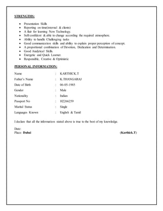 STRENGTHS:
 Presentation Skills
 Reporting on time(internal & clients)
 A flair for learning New Technology.
 Self-confident & able to change according the required atmosphere.
 Ability to handle Challenging tasks
 Good communication skills and ability to explain proper perception of concept.
 A proportional combination of Devotion, Dedication and Determination.
 Good Analytical Skills.
 Energetic and Quick Learner.
 Responsible, Creative & Optimistic
PERSONAL INFORMATION:
Name : KARTHICK.T
Father’s Name : K.THANGARAJ
Date of Birth : 06-05-1985
Gender : Male
Nationality : Indian
Passport No : H2266259
Marital Status : Single
Languages Known : English & Tamil
I declare that all the information stated above is true to the best of my knowledge.
Date:
Place: Dubai (Karthick.T)
 