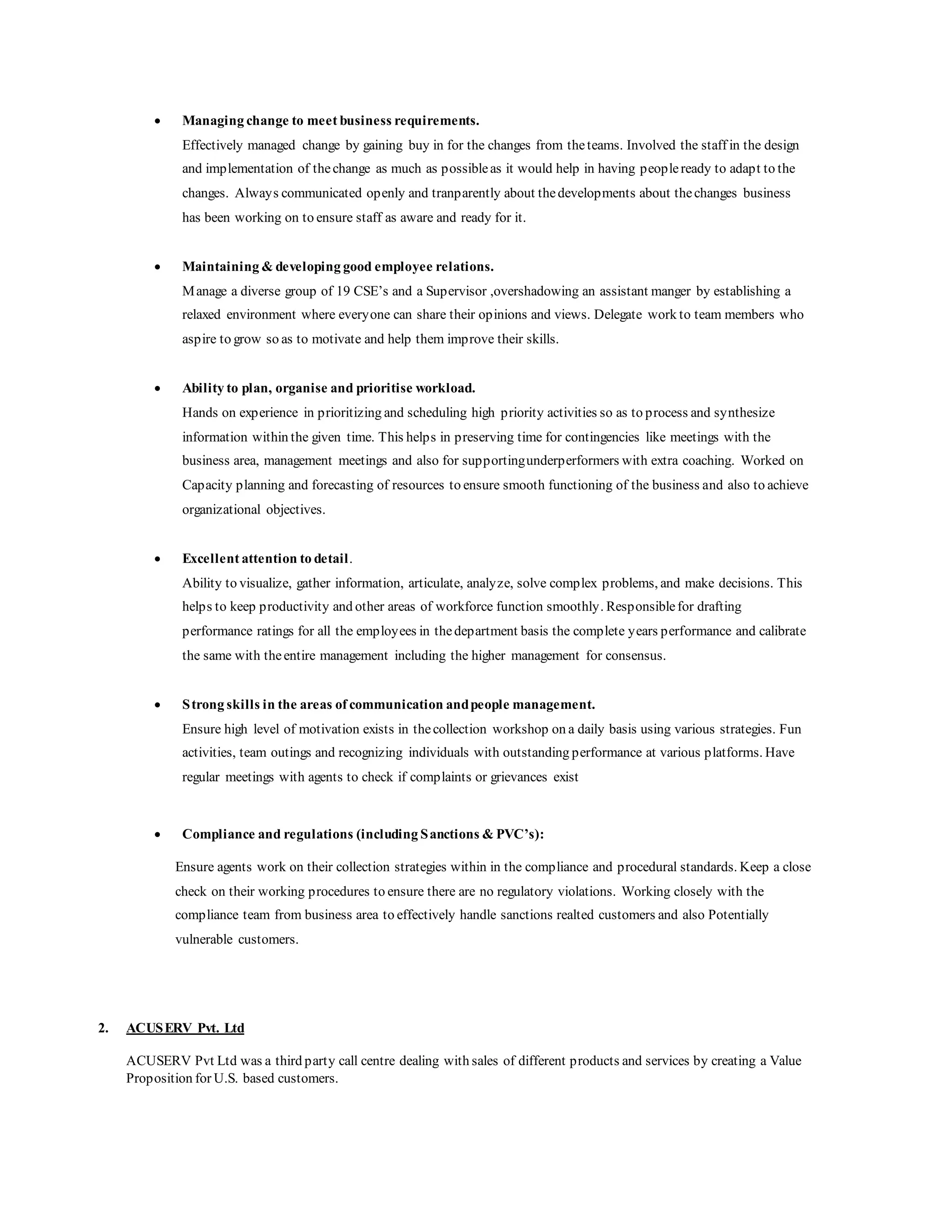  Managing change to meet business requirements.
Effectively managed change by gaining buy in for the changes from theteams. Involved the staff in the design
and implementation of thechange as much as possibleas it would help in having peopleready to adapt to the
changes. Always communicated openly and tranparently about thedevelopments about thechanges business
has been working on to ensure staff as aware and ready for it.
 Maintaining & developing good employee relations.
Manage a diverse group of 19 CSE’s and a Supervisor ,overshadowing an assistant manger by establishing a
relaxed environment where everyone can share their opinions and views. Delegate work to team members who
aspire to grow so as to motivate and help them improve their skills.
 Ability to plan, organise and prioritise workload.
Hands on experience in prioritizing and scheduling high priority activities so as to process and synthesize
information within the given time. This helps in preserving time for contingencies like meetings with the
business area, management meetings and also for supportingunderperformers with extra coaching. Worked on
Capacity planning and forecasting of resources to ensure smooth functioning of the business and also to achieve
organizational objectives.
 Excellent attention to detail.
Ability to visualize, gather information, articulate, analyze, solve complex problems, and make decisions. This
helps to keep productivity and other areas of workforce function smoothly. Responsiblefor drafting
performance ratings for all the employees in thedepartment basis the complete years performance and calibrate
the same with theentire management including the higher management for consensus.
 Strong skills in the areas of communication andpeople management.
Ensure high level of motivation exists in thecollection workshop on a daily basis using various strategies. Fun
activities, team outings and recognizing individuals with outstanding performance at various platforms. Have
regular meetings with agents to check if complaints or grievances exist
 Compliance and regulations (including Sanctions & PVC’s):
Ensure agents work on their collection strategies within in the compliance and procedural standards. Keep a close
check on their working procedures to ensure there are no regulatory violations. Working closely with the
compliance team from business area to effectively handle sanctions realted customers and also Potentially
vulnerable customers.
2. ACUSERV Pvt. Ltd
ACUSERV Pvt Ltd was a third party call centre dealing with sales of different products and services by creating a Value
Proposition for U.S. based customers.
 