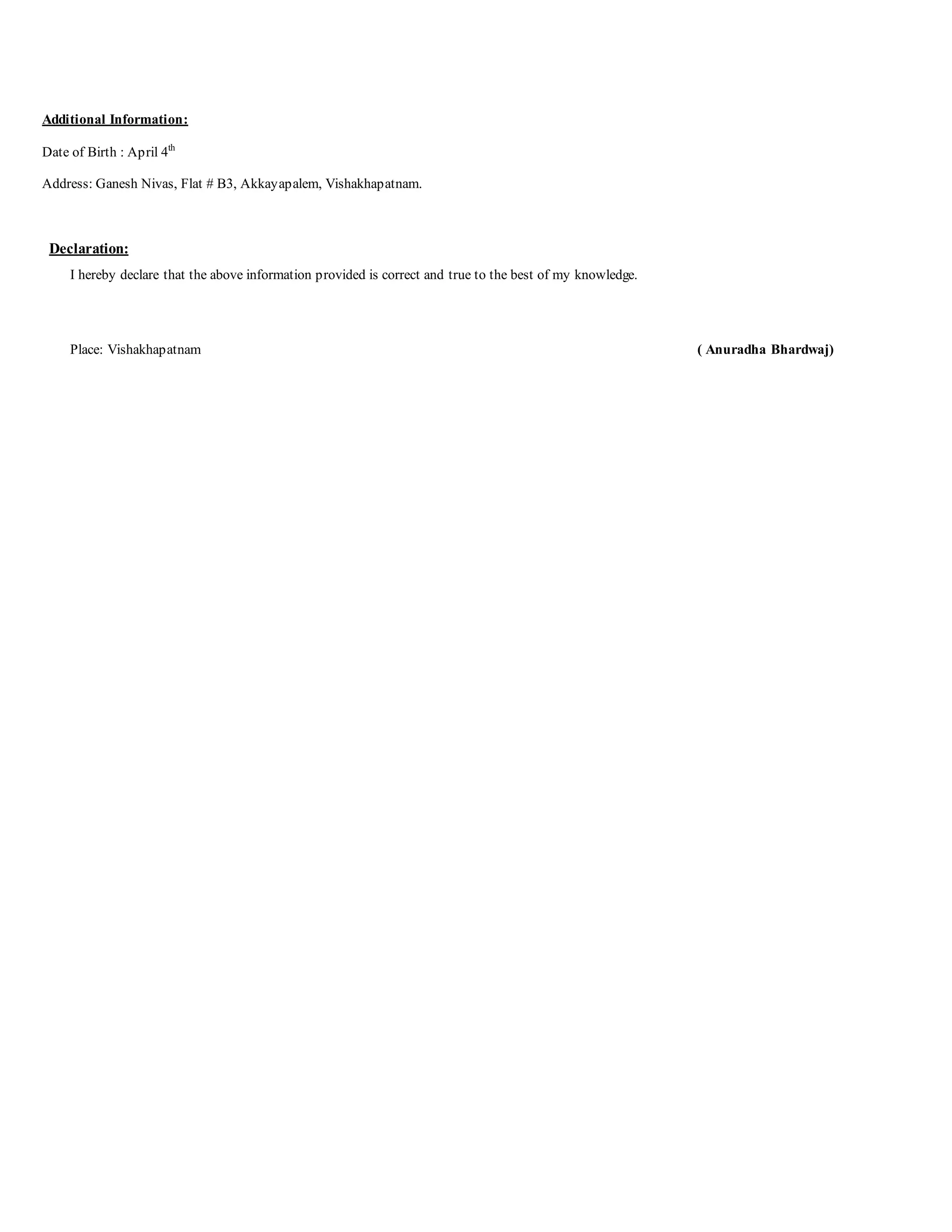 Additional Information:
Date of Birth : April 4th
Address: Ganesh Nivas, Flat # B3, Akkayapalem, Vishakhapatnam.
Declaration:
I hereby declare that the above information provided is correct and true to the best of my knowledge.
Place: Vishakhapatnam ( Anuradha Bhardwaj)
 