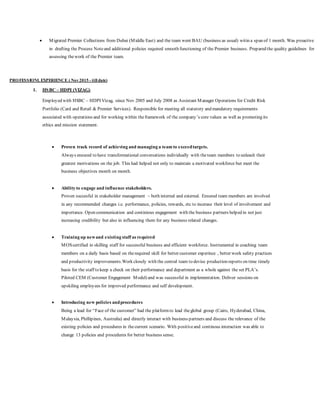  Migrated Premier Collections from Dubai (Middle East) and the team went BAU (business as usual) witin a span of 1 month. Was proactive
in drafting the Process Noteand additional policies required smooth functioning of the Premier business. Prepared the quality guidelines for
assessing thework of the Premier team.
PROFESSIONL EXPERIENCE ( Nov2015 - till date)
1. HSBC – HDPI (VIZAG)
Employed with HSBC – HDPI Vizag, since Nov 2005 and July 2008 as Assistant Manager Operations for Credit Risk
Portfolio (Card and Retail & Premier Services). Responsible for meeting all statutory and mandatory requirements
associated with operations and for working within theframework of the company’s core values as well as promoting its
ethics and mission statement.
 Proven track record of achieving and managing a team to exceedtargets.
Always ensured to have transformational conversations individually with theteam members to unleash their
greatest motivations on the job. This had helped not only to maintain a motivated workforce but meet the
business objectives month on month.
 Ability to engage and influence stakeholders.
Proven succesful in stakeholder management – both internal and external. Ensured team members are involved
in any recommended changes i.e. performance, policies, rewards, etc to incerase their level of involvement and
importance. Open communication and continious engagement with the business partners helped in not just
increasing credibility but also in influencing them for any business related changes.
 Training up newand existing staff as required
MOScertified in skilling staff for successful business and efficient workforce. Instrumental in coaching team
members on a daily basis based on therequired skill for better customer experince , better work safety practices
and productivity improvements.Work closely with the central team to devise production reports on time timely
basis for the staff to keep a check on their performance and department as a whole against the set PLA’s.
Piloted CEM (Customer Engagement Model) and was successful in implementation. Deliver sessions on
upskiling employees for improved performance and self development.
 Introducing new policies andprocedures
Being a lead for “Face of the customer” had the platformto lead theglobal group (Cairo, Hyderabad, China,
Malaysia, Phillipines, Australia) and directly interact with business partners and discuss the relevance of the
existing policies and procedures in thecurrent scenario. With positiveand continous interaction was able to
change 13 policies and procedures for better business sense.
 