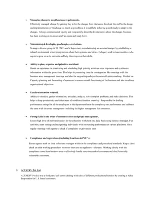  Managing change to meet business requirements.
Effectively managed change by gaining buy in for the changes from theteams. Involved the staff in the design
and implementation of thechange as much as possibleas it would help in having peopleready to adapt to the
changes. Always communicated openly and tranparently about thedevelopments about thechanges business
has been working on to ensure staff as aware and ready for it.
 Maintaining & developing good employee relations.
Manage a diverse group of 19 CSE’s and a Supervisor ,overshadowing an assistant manger by establishing a
relaxed environment where everyone can share their opinions and views. Delegate work to team members who
aspire to grow so as to motivate and help them improve their skills.
 Ability to plan, organise and prioritise workload.
Hands on experience in prioritizing and scheduling high priority activities so as to process and synthesize
information within the given time. This helps in preserving time for contingencies like meetings with the
business area, management meetings and also for supportingunderperformers with extra coaching. Worked on
Capacity planning and forecasting of resources to ensure smooth functioning of the business and also to achieve
organizational objectives.
 Excellent attention to detail.
Ability to visualize, gather information, articulate, analyze, solve complex problems, and make decisions. This
helps to keep productivity and other areas of workforce function smoothly. Responsiblefor drafting
performance ratings for all the employees in thedepartment basis the complete years performance and calibrate
the same with theentire management including the higher management for consensus.
 Strong skills in the areas of communication andpeople management.
Ensure high level of motivation exists in thecollection workshop on a daily basis using various strategies. Fun
activities, team outings and recognizing individuals with outstanding performance at various platforms. Have
regular meetings with agents to check if complaints or grievances exist
 Compliance and regulations (including Sanctions & PVC’s):
Ensure agents work on their collection strategies within in the compliance and procedural standards. Keep a close
check on their working procedures to ensure there are no regulatory violations. Working closely with the
compliance team from business area to effectively handle sanctions realted customers and also Potentially
vulnerable customers.
2. ACUSERV Pvt. Ltd
ACUSERV Pvt Ltd was a third party call centre dealing with sales of different products and services by creating a Value
Proposition for U.S. based customers.
 