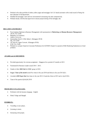  Worked in the sales portfolio of online yellow pages and mortgages for U.S. based customers with a track record of being the
best salesman in thedepartment.
 Handled themortgages team and was instrumental in increasing the sales comparatively.
 Worked closely with the loan approvers to ensure proper closing of the mortgage sale.
EDUCATION AND PROJECT
 Post Graduate Diploma in Business Management with speciazation in Marketing and Human Resource Management.
AICTE, New Delhi
 Bachelors in Commerce.
Andhra University
 Intermediate from S. E.Rly School , Kharagpur (W.B)
ISC, New Delhi
 10th
from St. Agnes Convent , Kharagpur (W.B)
ICSE, New Delhi
 Worked on a project based on Consumer Preferences for GCMMF (Gujrat Co-operative Milk Marketing Federation) on Amul
products.
AWARDS and ACHIEVEMENTS
 Provided opportunity for overseas assignment – Singapore for a period of 3 months in 2015.
 Nominated for Business Leader award 2014 – 2015.
 Finalist of elite 100 Club for HSBC group in 2010.
 Bagged Team of the month award five times in the year 2010 and thrice in the year 2011(Q1).
 Awarded AMO Super Star four times in the year 2013-14 and also thrice in 2015 and in April 2016.
 Team of the quarter (Q1& Q4) 2010
PROFICIENCY IN LANGUAGES:
 Proficient with the business language - English
 Hindi, Telugu and Bengali.
INTERESTS:
 Travelling to new places.
 Listening to music.
 Interacting with people.
 