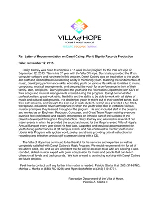 Re: Letter of Recommendation on Darryl Cathey, World Dignity Records Production
Date: November 12, 2015
Darryl Cathey was hired to complete a 15 week music program for the Villa of Hope on
September 12, 2013. This is his 3rd
year with the Villa Of Hope. Darryl also provided the IT on
computer software and hardware in this program, Darryl Cathey was an inspiration to the youth
and staff and demonstrated outstanding ability in mentoring youth, teaching the fundamentals of
music, developing performance skills, educating youth on various life skills as it relates to music,
composing, musical arrangements, and prepared the youth for a performance in front of their
family, staff, and peers. Darryl provided the youth and the Recreation Department with CD's of
their songs and musical arrangements created during this program. Darryl demonstrated
professionalism, great work ethic, flexibility and the ability to be able to work with all styles of
music and cultural backgrounds. He challenged youth to move out of their comfort zones, built
their self-esteems, and brought the best out of each student. Darryl also provided a fun-filled,
therapeutic, education driven atmosphere in which the youth were able to verbalize various
musical principles they learned throughout the program. He also included staff in the projects
and worked as an Engineer, Producer, Composer, and Great Team Player making everyone
involved feel comfortable and equally important as an intricate part of the success of the
projects developed throughout this production. Darryl Cathey also assisted in several of our
major events in which he provided the sound and music for the Mayor’s event, Villa of Hope’s
Annual Banquet every year since his hire date, supported and provided accompaniment for
youth during performances at off campus events, and has continued to mentor youth in our
Liberal Arts Program with spoken word, poetry, and drama providing critical instruction for
recording and effective, artistic self expression along with a CD.
The Villa of Hope has continued to be thankful for his services and expertise as well as
completely satisfied with Darryl Cathey's Music Program. We would recommend him for all of
the above sited, etc, and we are confident that he will be an asset to all who are seeking a well-
rounded, skilled musical expert with great compassion for music and people that can teach
others on all levels and backgrounds. We look forward to continuing working with Darryl Cathey
on future projects.
Feel free to contact us if any further information is needed: Patricia Starks II at (585) 314-6760;
Monica L. Hanks at (585) 750-8296; and Ryan Rockefeller at (315) 719-8791.
Recreation Department of the Villa of Hope,
Patricia A. Starks II
 