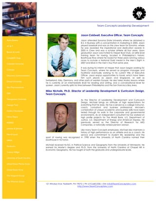 121 Windsor Ave. Narberth, PA 19072 | PH: 610.668.2346 | EM: Info@TeamConceptsInc.com
http://www.TeamConceptsInc.com
Team Concepts Leadership Development
Astra Zeneca
AT & T
Bausch & Lomb
Campbell’s Soup
Columbia University
Comcast
Discovery Communications
Drexel University
Elan Pharmaceuticals
GSK
Georgetown University
Georgia Tech
Godiva Chocolatier
Home Depot
INSEAD
Johnson & Johnson
Merrill Lynch
NASA
Starbuck’s
Tommy Hilfiger
University of South Carolina
United States Marine Corps
United States Army
The Vanguard Group
The Wharton School
Jason Caldwell, Executive Officer, Team Concepts:
Jason attended Sonoma State University where he obtained a
B.S. in Business with a concentration in marketing in 2005. Jason
played baseball and was on the crew team for Sonoma, where
he was awarded the inspirational and dedication awards in
2005 in Crew and was a scholar athlete all four years. Upon
graduation Jason was invited to Vesper Boat Club, an elite level
training team for rowing, located in Philadelphia’s historic
Boathouse Row where he rowed for three years winning various
races to include a National Gold medal in the Men’s Eight in
2007 and Silver in the men’s four that same year.
It was during his interim at Vesper that Jason began working for
Team Concepts, where he served as program manager and
facilitator eventually working to his current title of Executive
Officer. Jason enjoys opportunities to travel, which have taken
him such places as Japan and Singapore, as well as
Switzerland, Italy, Germany, and other parts of western Europe. He also takes Arabic lessons where
he is currently at an intermediate level for reading and writing, and a conversational level for
spoken. Jason currently splits his time between Philadelphia and the San Francisco Bay Area.
Mike Nicholls, Ph.D. Director of Leadership Development & Curriculum Design,
Team Concepts:
As the Director of Leadership Development and Curriculum
Design, Michael brings an attitude of high expectations for
everything that he does. He has a served as a college instructor,
coach, consultant and business professional. Michael‘s
combination of unique academic and business skills have been
tested through his work in the corporate and governmental
environments. As an independent consultant he has worked on
high profile projects for The World Bank, U.S. Department of
Justice, U.S. Department of Energy and American Express. He
previously served as the Director of Research for MIG
Companies, a nationally ranked pension advisor.
Like many Team Concepts employees, Michael also maintains a
history of high performance as an athlete and as a coach. His
service and commitment to student life, leadership and the
sport of rowing was recognized in 1998 when the University of North Carolina named their
boathouse in his honor.
Michael received his B.S. in Political Science and Geography from the University of Minnesota. He
earned his Master‘s degree and Ph.D. from the University of North Carolina at Chapel Hill in
Economic Geography. He has taught at both the graduate and undergraduate levels.
 