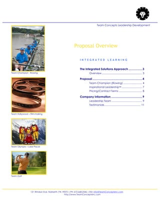 121 Windsor Ave. Narberth, PA 19072 | PH: 610.668.2346 | EM: Info@TeamConceptsInc.com
http://www.TeamConceptsInc.com
Team Concepts Leadership Development
Proposal Overview
I N T E G R A T E D L E A R N I N G
The Integrated Solutions Approach .................3
Overview........................................................ 3
Proposal ..............................................................4
Team Champion (Rowing) .......................... 4
Inspirational Leadership™ ............................ 7
Pricing/Contract Terms ................................ 8
Company Information .......................................9
Leadership Team .......................................... 9
Testimonials.................................................. 11
Team Champion - Rowing
Team Hollywood – Film-making
Team Olympia – Lake Placid
Team Golf
 